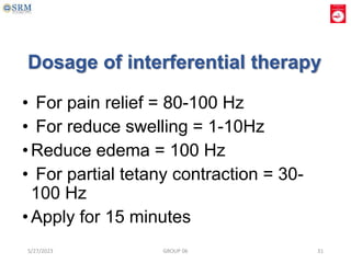 Dosage of interferential therapy
• For pain relief = 80-100 Hz
• For reduce swelling = 1-10Hz
•Reduce edema = 100 Hz
• For partial tetany contraction = 30-
100 Hz
•Apply for 15 minutes
5/27/2023 GROUP 06 31
 