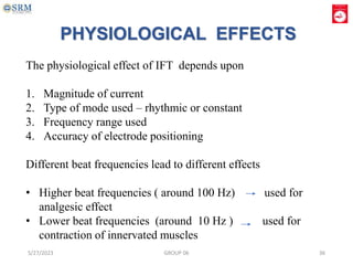 PHYSIOLOGICAL EFFECTS
The physiological effect of IFT depends upon
1. Magnitude of current
2. Type of mode used – rhythmic or constant
3. Frequency range used
4. Accuracy of electrode positioning
Different beat frequencies lead to different effects
• Higher beat frequencies ( around 100 Hz) used for
analgesic effect
• Lower beat frequencies (around 10 Hz ) used for
contraction of innervated muscles
5/27/2023 GROUP 06 36
 