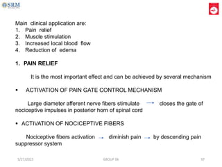 Main clinical application are:
1. Pain relief
2. Muscle stimulation
3. Increased local blood flow
4. Reduction of edema
1. PAIN RELIEF
It is the most important effect and can be achieved by several mechanism
 ACTIVATION OF PAIN GATE CONTROL MECHANISM
Large diameter afferent nerve fibers stimulate closes the gate of
nociceptive impulses in posterior horn of spinal cord
 ACTIVATION OF NOCICEPTIVE FIBERS
Nociceptive fibers activation diminish pain by descending pain
suppressor system
5/27/2023 GROUP 06 37
 