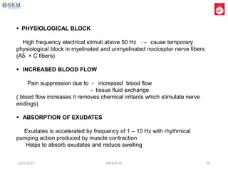  PHYSIOLOGICAL BLOCK
High frequency electrical stimuli above 50 Hz cause temporary
physiological block in myelinated and unmyelinated nociceptor nerve fibers
(Aẟ + C fibers)
 INCREASED BLOOD FLOW
Pain suppression due to - increased blood flow
- tissue fluid exchange
( blood flow increases it removes chemical irritants which stimulate nerve
endings)
 ABSORPTION OF EXUDATES
Exudates is accelerated by frequency of 1 – 10 Hz with rhythmical
pumping action produced by muscle contraction
Helps to absorb exudates and reduce swelling
5/27/2023 GROUP 06 38
 
