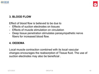 3. BLOOD FLOW
Effect of blood flow is believed to be due to
- Effects of suction electrodes on tissues
- Effects of muscle stimulation on circulation
- Deep tissue penetration stimulates parasympathetic nerve
fibers for increased blood flow.
4. OEDEMA
Local muscle contraction combined with its local vascular
changes encourages the reabsorption of Tissue fluid. The use of
suction electrodes may also be beneficial .
5/27/2023 GROUP 06 40
 