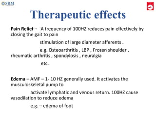 Therapeutic effects
Pain Relief – A frequency of 100HZ reduces pain effectively by
closing the gait to pain
stimulation of large diameter afferents .
e.g. Osteoarthritis , LBP , Frozen shoulder ,
rheumatic arthritis , spondylosis , neuralgia
etc.
Edema – AMF – 1- 10 HZ generally used. It activates the
musculoskeletal pump to
activate lymphatic and venous return. 100HZ cause
vasodilation to reduce edema
e.g. – edema of foot
 