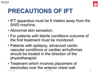 PRECAUTIONS OF IFT
• IFT apparatus must be 6 meters away from the
SWD machine.
• Abnormal skin sensation.
• For patients with febrile conditions outcome of
the first treatment must be monitored.
• Patients with epilepsy, advanced cardio
vascular conditions or cardiac arrhythmias
should be treated in the direction of the
physiotherapist.
• Treatment which involves placement of
electrodes over the anterior chest wall.
5/27/2023 GROUP 06 45
 