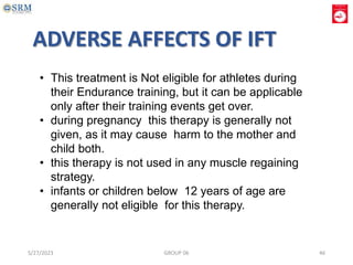 • This treatment is Not eligible for athletes during
their Endurance training, but it can be applicable
only after their training events get over.
• during pregnancy this therapy is generally not
given, as it may cause harm to the mother and
child both.
• this therapy is not used in any muscle regaining
strategy.
• infants or children below 12 years of age are
generally not eligible for this therapy.
ADVERSE AFFECTS OF IFT
5/27/2023 GROUP 06 46
 