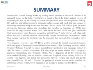 5/27/2023 GROUP 06 47
Interferential current therapy works by sending small amounts of electrical stimulation to
damaged tissues in the body. The therapy is meant to boost the body's natural process of
responding to pain, by increasing circulation thus produces hormones that promote healing.
IFT delivers intermittent pulses to stimulate surface nerves and block the pain signal, by
delivering continuous deep stimulation into the affected tissue. IFT relieves pain, increases
circulation, decreases edema, and stimulates the muscles. A frequency of 100Hz may
stimulate the large diameter A-beta fibers, which have an effect on the pain gate, and inhibit
the transmission of small-diameter nociceptive traffic ( C and A-delta fiber), which effectively
closes the gait to painful impulses. Interferential current Increases the circulation of blood
thus reduces swelling, by washing away the chemicals that stimulate the nociceptive nerve
endings.
The frequency between 1 and 100 Hz is used to contract the normal innervated muscles.
Different types of frequencies cause different contractions, a low frequency, causes a twitch,
frequency between 5 and 20 Hz causes a partial tetany contraction and frequency from 30 to
100 Hz causes a tetanic contraction. IFT also helps to reduce edema 100Hz frequency
promotes vasodilation, thus decreases edema. And a frequency of 10 Hz activates the
musculoskeletal pump, used to promote venous and lymphatic return causing reduction of
edema. The neurons that make the autonomic nervous system, are small and poorly
myelinated like the Aδ and C fibers of the peripheral nervous system and to stimulate the
autonomic nervous system, lower frequencies are utilized to increase the blood flow.
SUMMARY
 