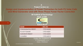 A
Project review on
Design and Implementation of Power Converters for both PV Solar Cells
and Wind Generator and with Three Phase Power Factor Correction
Bit Institute of Technology
Dept. of EEE
Batch No:07
3/26/2015
BIT INSTITUTE OF TECHNOLOGY ,HINDUPUR.
1
NAME REG.NO
P.RAGHUNATHA REDDY 11F31A0220
N.AJAY KUMAR 11F31A0201
K.BHARATH REDDY 11F31A0203
G.HARISH 11F31A0210
Under the Guidance of
C.Viswanath M.Tech
Assoc. Professor
 