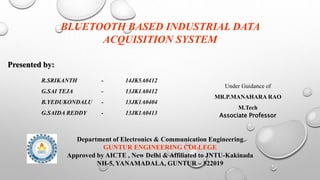 BLUETOOTH BASED INDUSTRIAL DATA
ACQUISITION SYSTEM
R.SRIKANTH - 14JK5A0412
G.SAI TEJA - 13JK1A0412
B.YEDUKONDALU - 13JK1A0404
G.SAIDA REDDY - 13JK1A0413
Presented by:
Under Guidance of
MR.P.MANAHARA RAO
M.Tech
Associate Professor
Department of Electronics & Communication Engineering
GUNTUR ENGINEERING COLLEGE
Approved by AICTE , New Delhi & Affiliated to JNTU-Kakinada
NH-5, YANAMADALA, GUNTUR – 522019
 