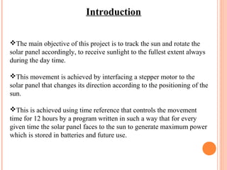 Introduction 
The main objective of this project is to track the sun and rotate the 
solar panel accordingly, to receive sunlight to the fullest extent always 
during the day time. 
This movement is achieved by interfacing a stepper motor to the 
solar panel that changes its direction according to the positioning of the 
sun. 
This is achieved using time reference that controls the movement 
time for 12 hours by a program written in such a way that for every 
given time the solar panel faces to the sun to generate maximum power 
which is stored in batteries and future use. 
 