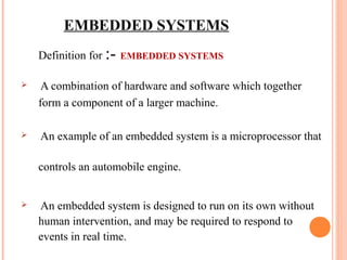 EMBEDDED SYSTEMS 
Definition for :- EMBEDDED SYSTEMS 
 A combination of hardware and software which together 
form a component of a larger machine. 
 An example of an embedded system is a microprocessor that 
controls an automobile engine. 
 An embedded system is designed to run on its own without 
human intervention, and may be required to respond to 
events in real time. 
 