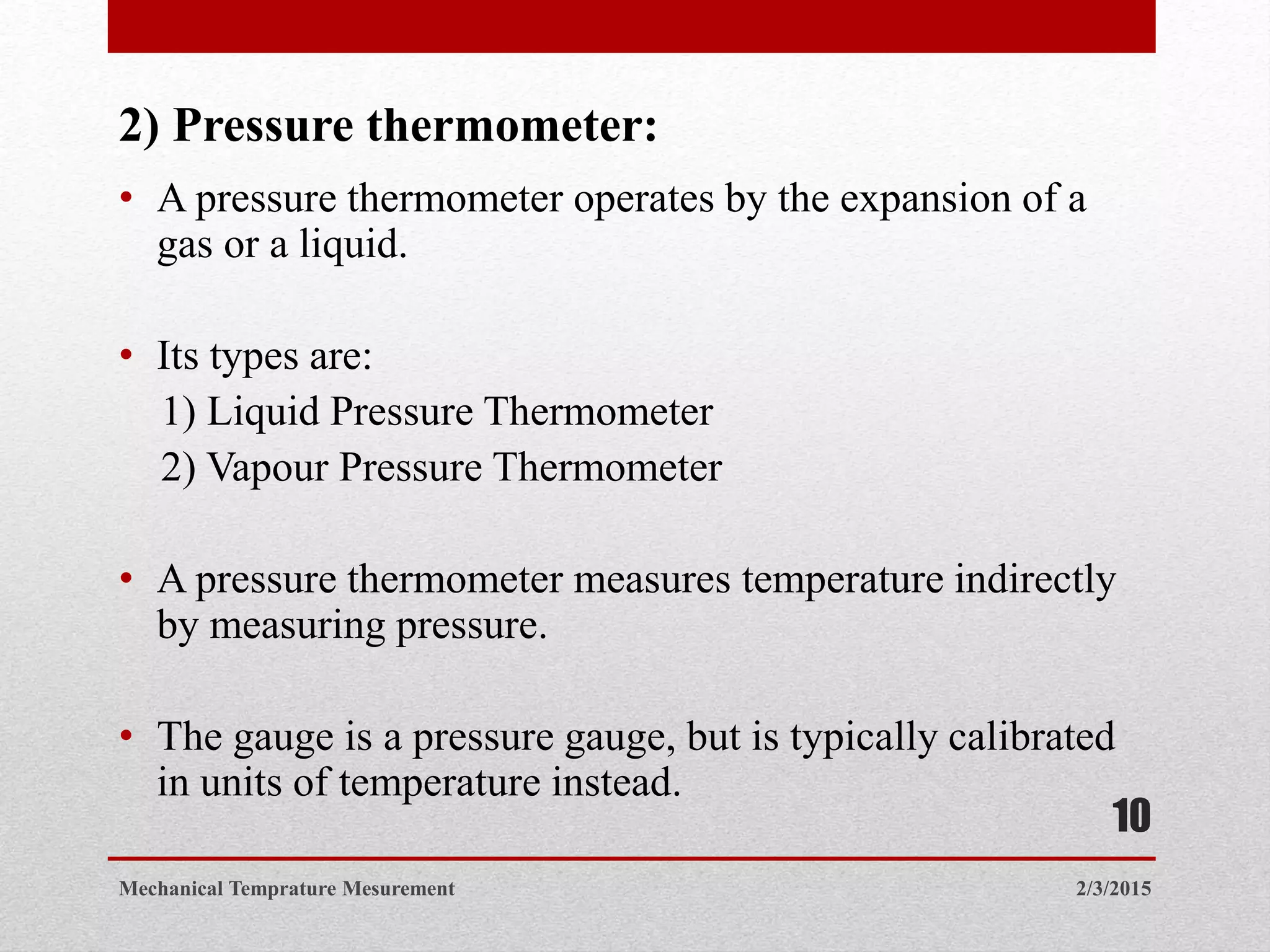 2) Pressure thermometer:
• A pressure thermometer operates by the expansion of a
gas or a liquid.
• Its types are:
1) Liquid Pressure Thermometer
2) Vapour Pressure Thermometer
• A pressure thermometer measures temperature indirectly
by measuring pressure.
• The gauge is a pressure gauge, but is typically calibrated
in units of temperature instead.
2/3/2015Mechanical Temprature Mesurement
10
 