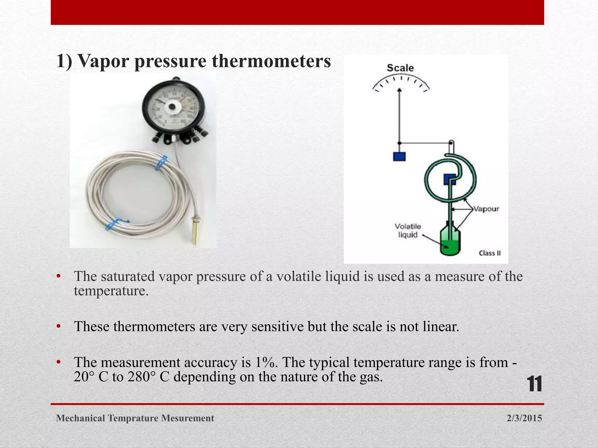 1) Vapor pressure thermometers
• The saturated vapor pressure of a volatile liquid is used as a measure of the
temperature.
• These thermometers are very sensitive but the scale is not linear.
• The measurement accuracy is 1%. The typical temperature range is from -
20° C to 280° C depending on the nature of the gas.
2/3/2015Mechanical Temprature Mesurement
11
 