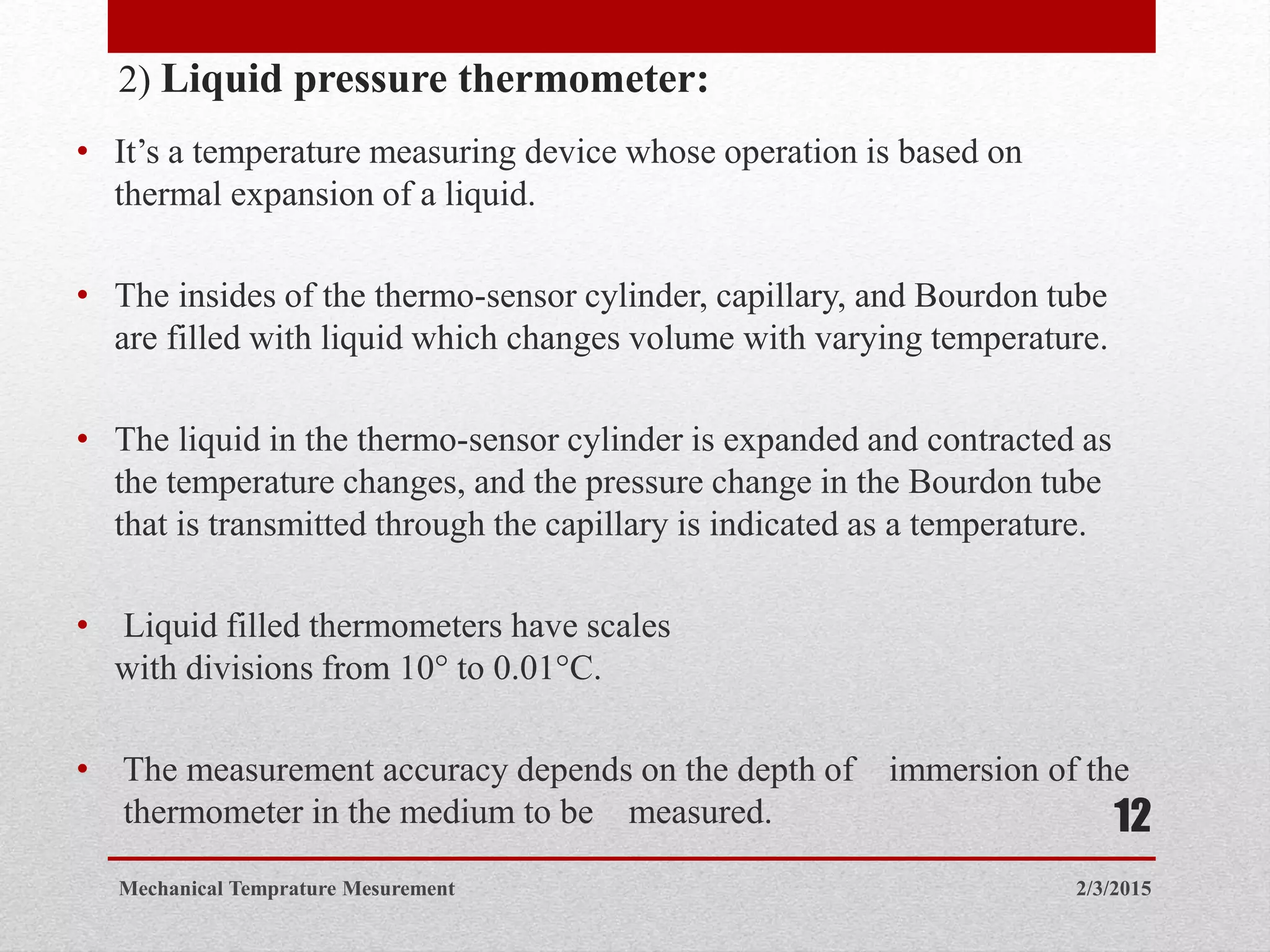 2) Liquid pressure thermometer:
• It’s a temperature measuring device whose operation is based on
thermal expansion of a liquid.
• The insides of the thermo-sensor cylinder, capillary, and Bourdon tube
are filled with liquid which changes volume with varying temperature.
• The liquid in the thermo-sensor cylinder is expanded and contracted as
the temperature changes, and the pressure change in the Bourdon tube
that is transmitted through the capillary is indicated as a temperature.
• Liquid filled thermometers have scales
with divisions from 10° to 0.01°C.
• The measurement accuracy depends on the depth of immersion of the
thermometer in the medium to be measured.
2/3/2015Mechanical Temprature Mesurement
12
 