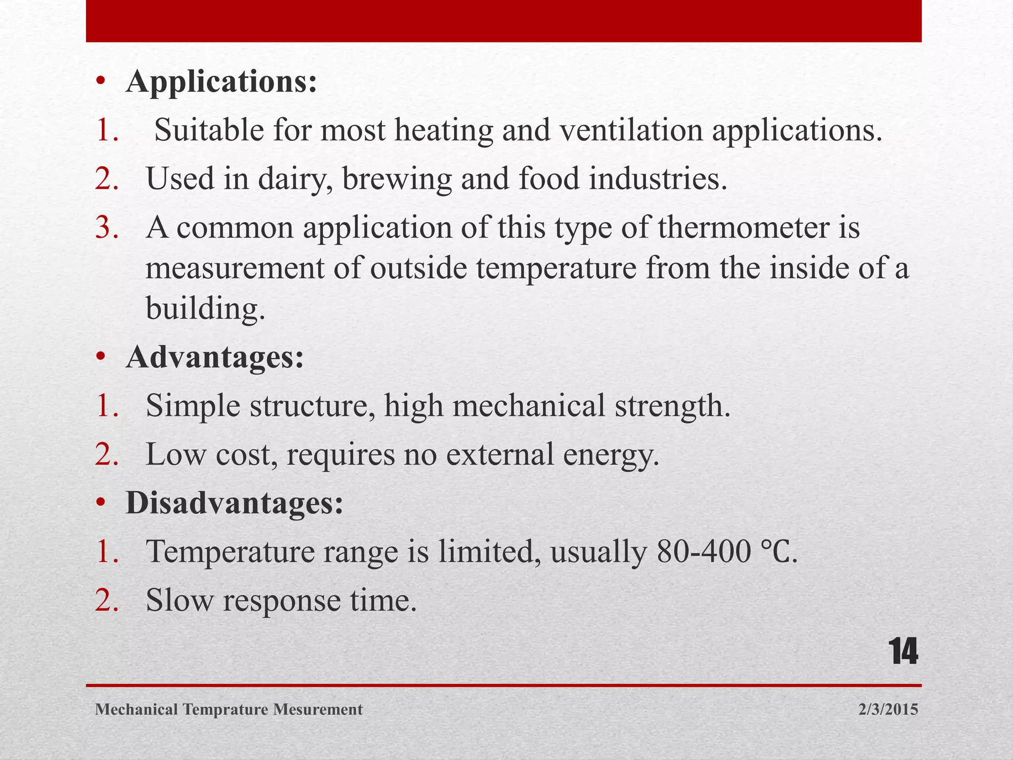 • Applications:
1. Suitable for most heating and ventilation applications.
2. Used in dairy, brewing and food industries.
3. A common application of this type of thermometer is
measurement of outside temperature from the inside of a
building.
• Advantages:
1. Simple structure, high mechanical strength.
2. Low cost, requires no external energy.
• Disadvantages:
1. Temperature range is limited, usually 80-400 ℃.
2. Slow response time.
2/3/2015Mechanical Temprature Mesurement
14
 