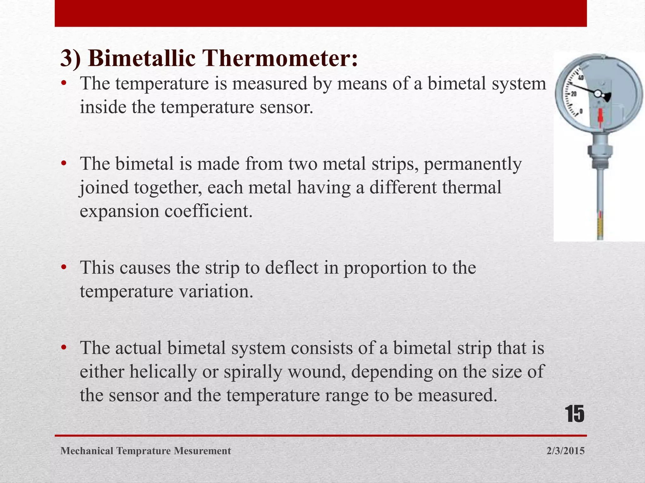 3) Bimetallic Thermometer:
• The temperature is measured by means of a bimetal system
inside the temperature sensor.
• The bimetal is made from two metal strips, permanently
joined together, each metal having a different thermal
expansion coefficient.
• This causes the strip to deflect in proportion to the
temperature variation.
• The actual bimetal system consists of a bimetal strip that is
either helically or spirally wound, depending on the size of
the sensor and the temperature range to be measured.
2/3/2015Mechanical Temprature Mesurement
15
 