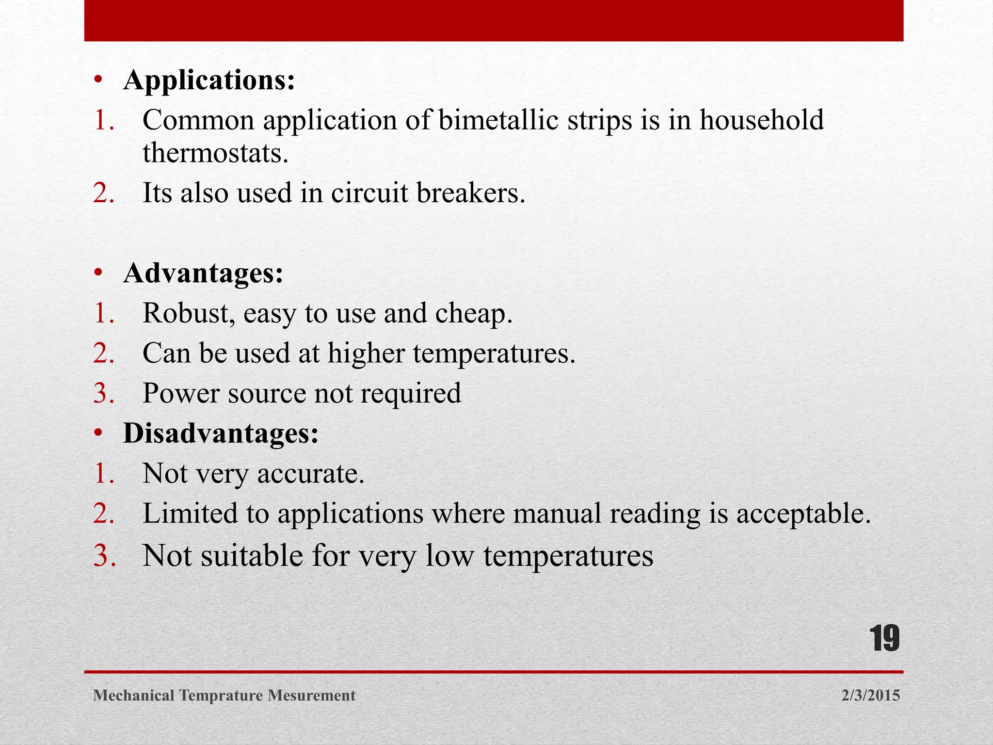 • Applications:
1. Common application of bimetallic strips is in household
thermostats.
2. Its also used in circuit breakers.
• Advantages:
1. Robust, easy to use and cheap.
2. Can be used at higher temperatures.
3. Power source not required
• Disadvantages:
1. Not very accurate.
2. Limited to applications where manual reading is acceptable.
3. Not suitable for very low temperatures
2/3/2015Mechanical Temprature Mesurement
19
 
