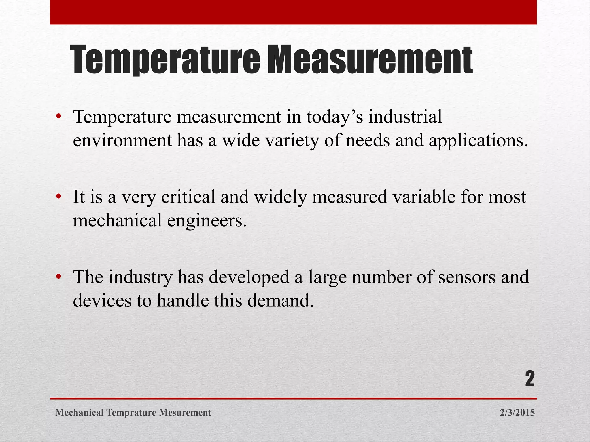 Temperature Measurement
• Temperature measurement in today’s industrial
environment has a wide variety of needs and applications.
• It is a very critical and widely measured variable for most
mechanical engineers.
• The industry has developed a large number of sensors and
devices to handle this demand.
2/3/2015Mechanical Temprature Mesurement
2
 