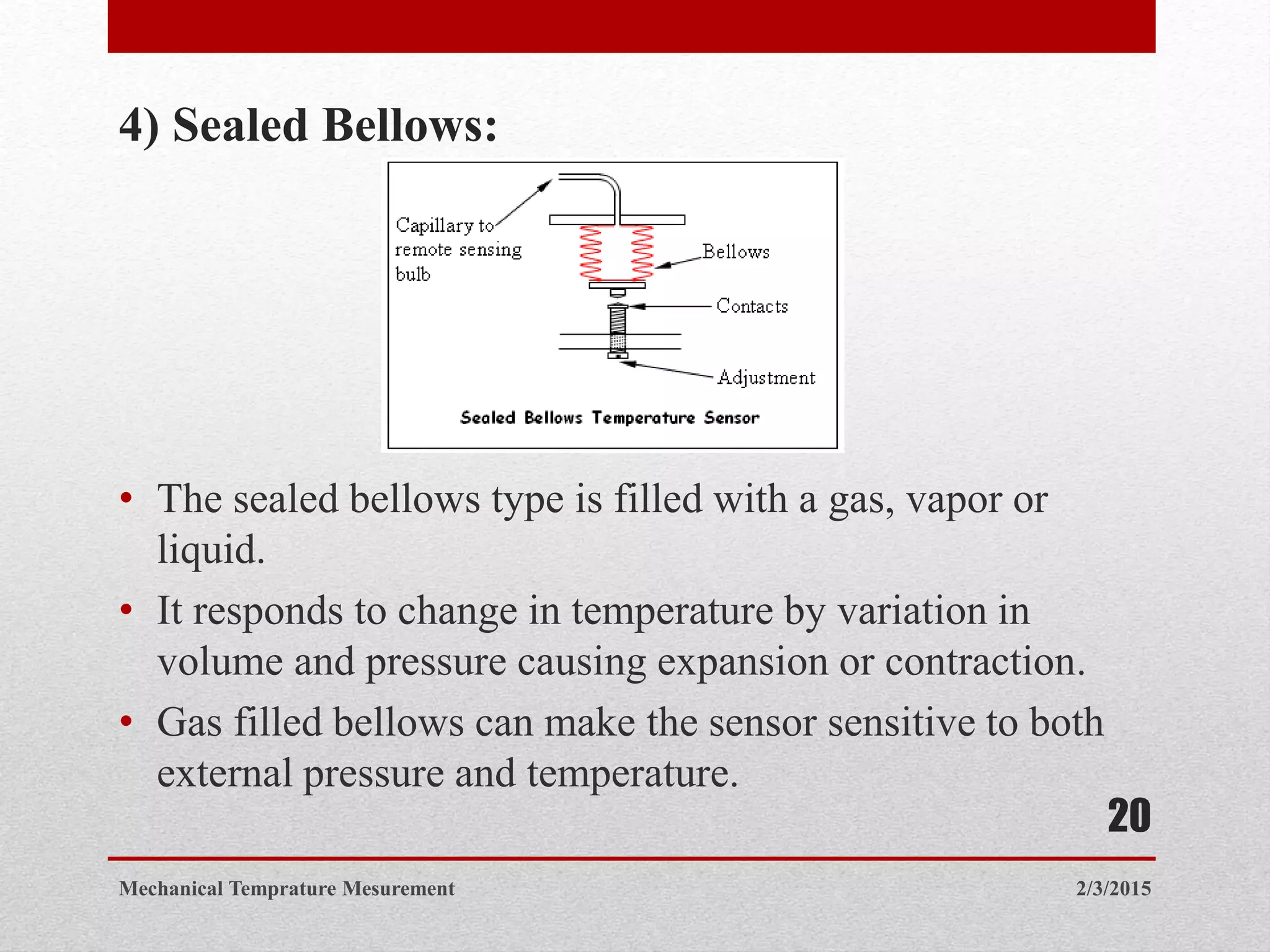 4) Sealed Bellows:
• The sealed bellows type is filled with a gas, vapor or
liquid.
• It responds to change in temperature by variation in
volume and pressure causing expansion or contraction.
• Gas filled bellows can make the sensor sensitive to both
external pressure and temperature.
2/3/2015Mechanical Temprature Mesurement
20
 