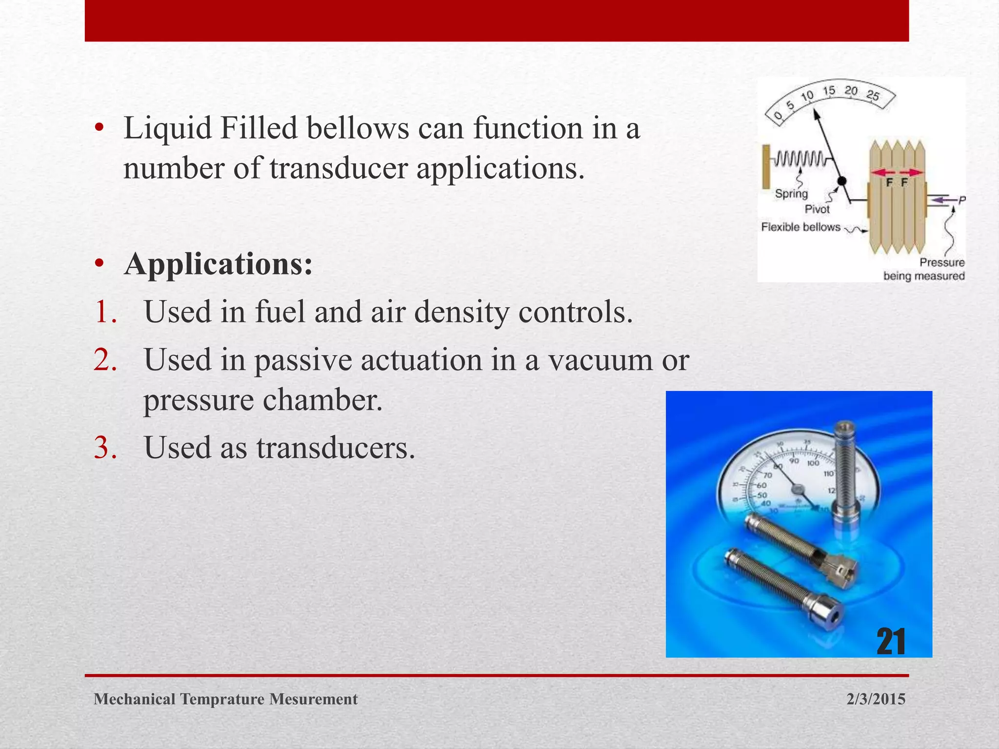 • Liquid Filled bellows can function in a
number of transducer applications.
• Applications:
1. Used in fuel and air density controls.
2. Used in passive actuation in a vacuum or
pressure chamber.
3. Used as transducers.
2/3/2015Mechanical Temprature Mesurement
21
 