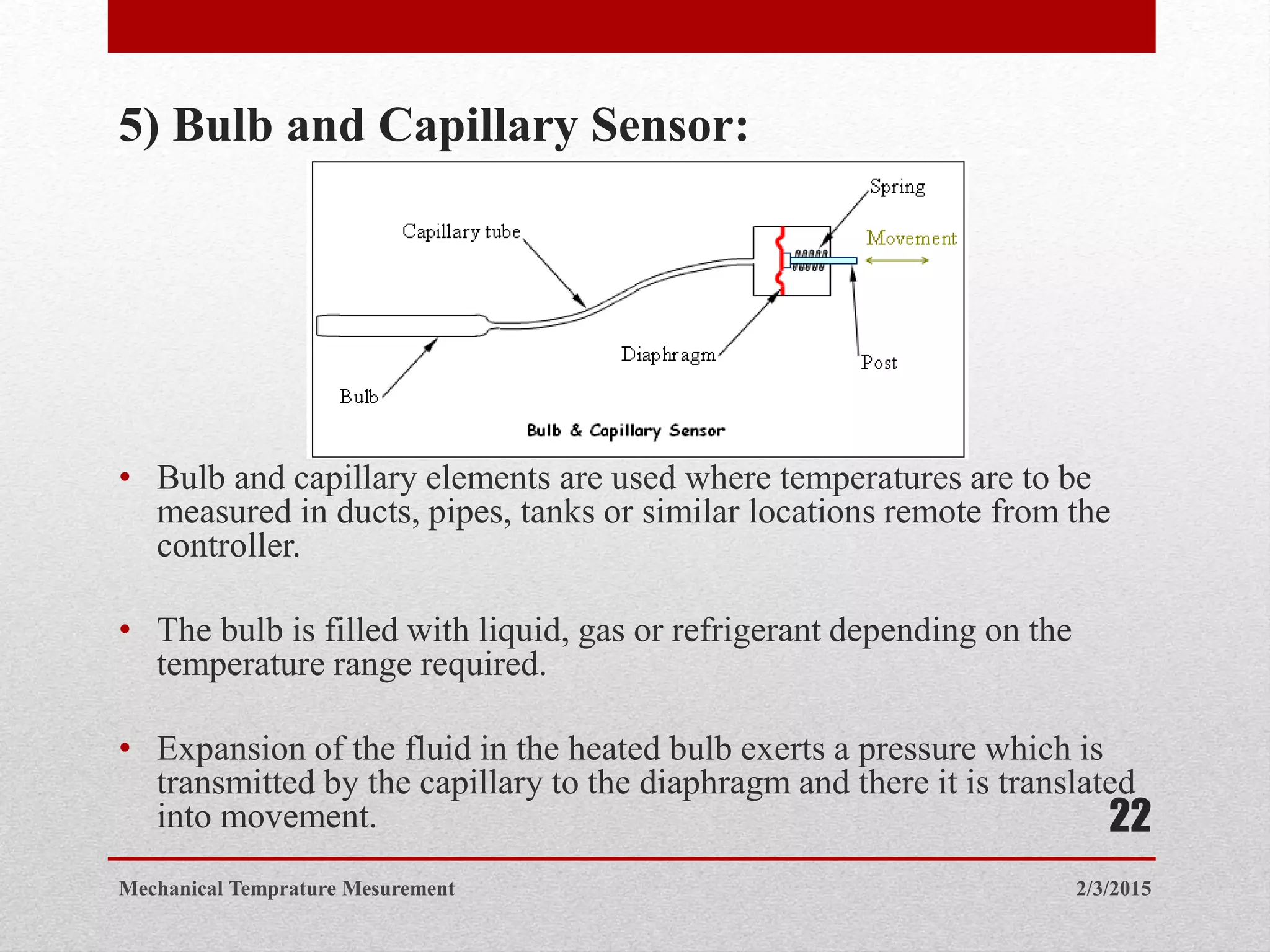 5) Bulb and Capillary Sensor:
• Bulb and capillary elements are used where temperatures are to be
measured in ducts, pipes, tanks or similar locations remote from the
controller.
• The bulb is filled with liquid, gas or refrigerant depending on the
temperature range required.
• Expansion of the fluid in the heated bulb exerts a pressure which is
transmitted by the capillary to the diaphragm and there it is translated
into movement.
2/3/2015Mechanical Temprature Mesurement
22
 