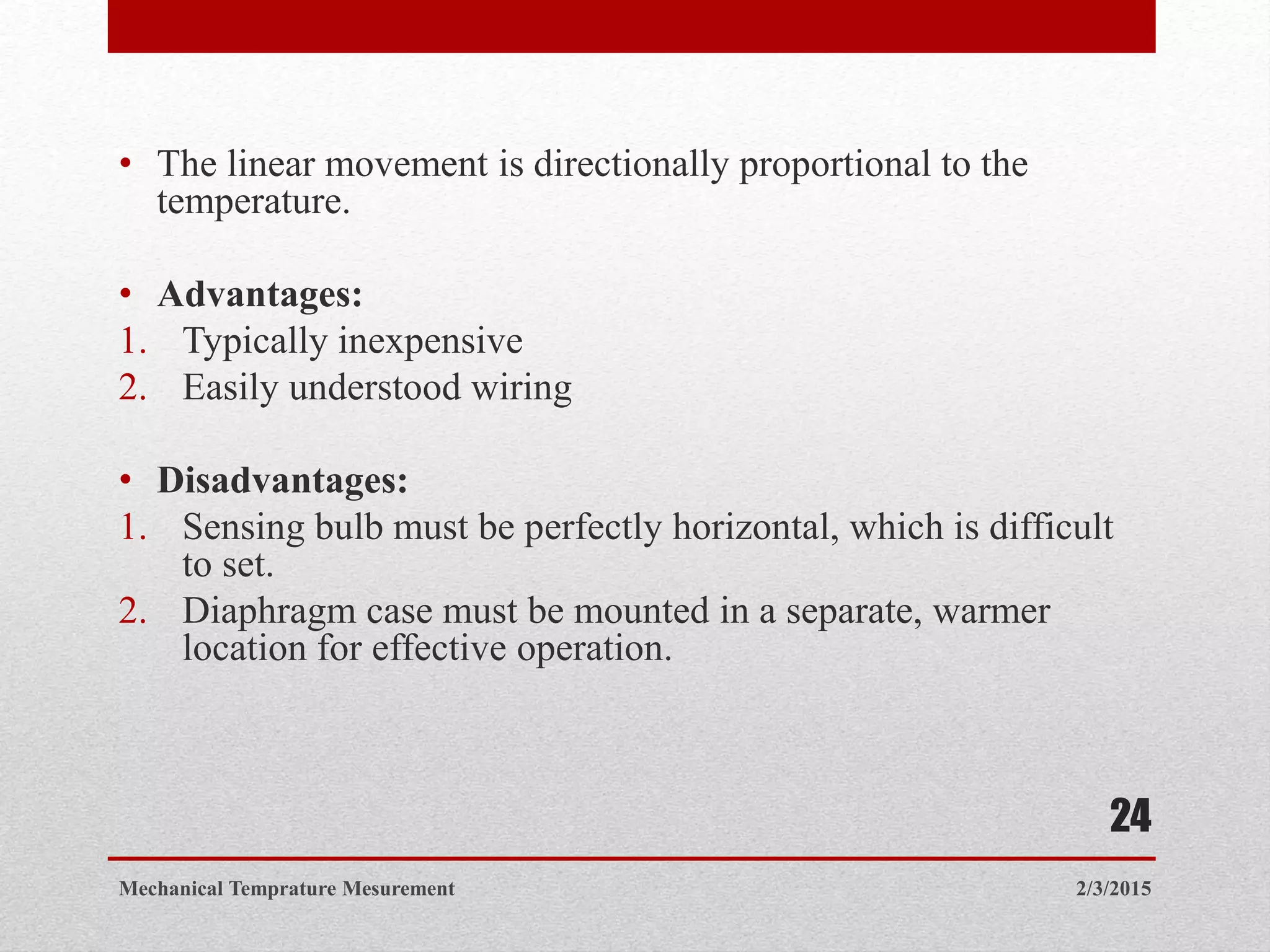 • The linear movement is directionally proportional to the
temperature.
• Advantages:
1. Typically inexpensive
2. Easily understood wiring
• Disadvantages:
1. Sensing bulb must be perfectly horizontal, which is difficult
to set.
2. Diaphragm case must be mounted in a separate, warmer
location for effective operation.
2/3/2015Mechanical Temprature Mesurement
24
 