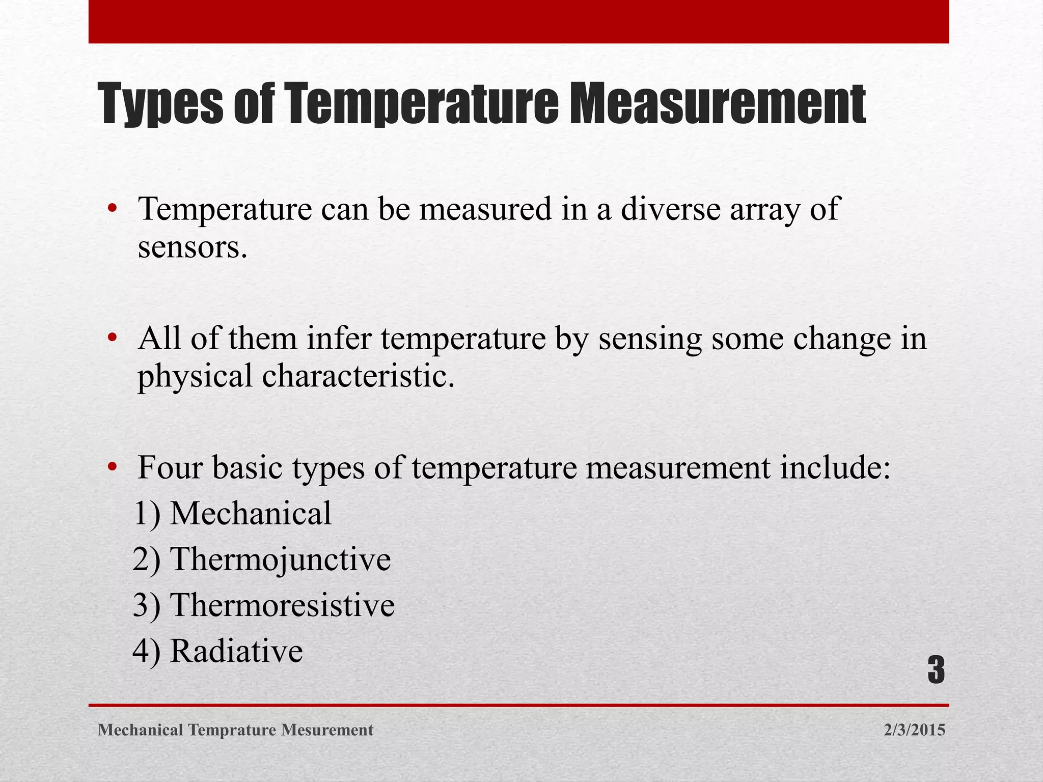 Types of Temperature Measurement
• Temperature can be measured in a diverse array of
sensors.
• All of them infer temperature by sensing some change in
physical characteristic.
• Four basic types of temperature measurement include:
1) Mechanical
2) Thermojunctive
3) Thermoresistive
4) Radiative
2/3/2015Mechanical Temprature Mesurement
3
 