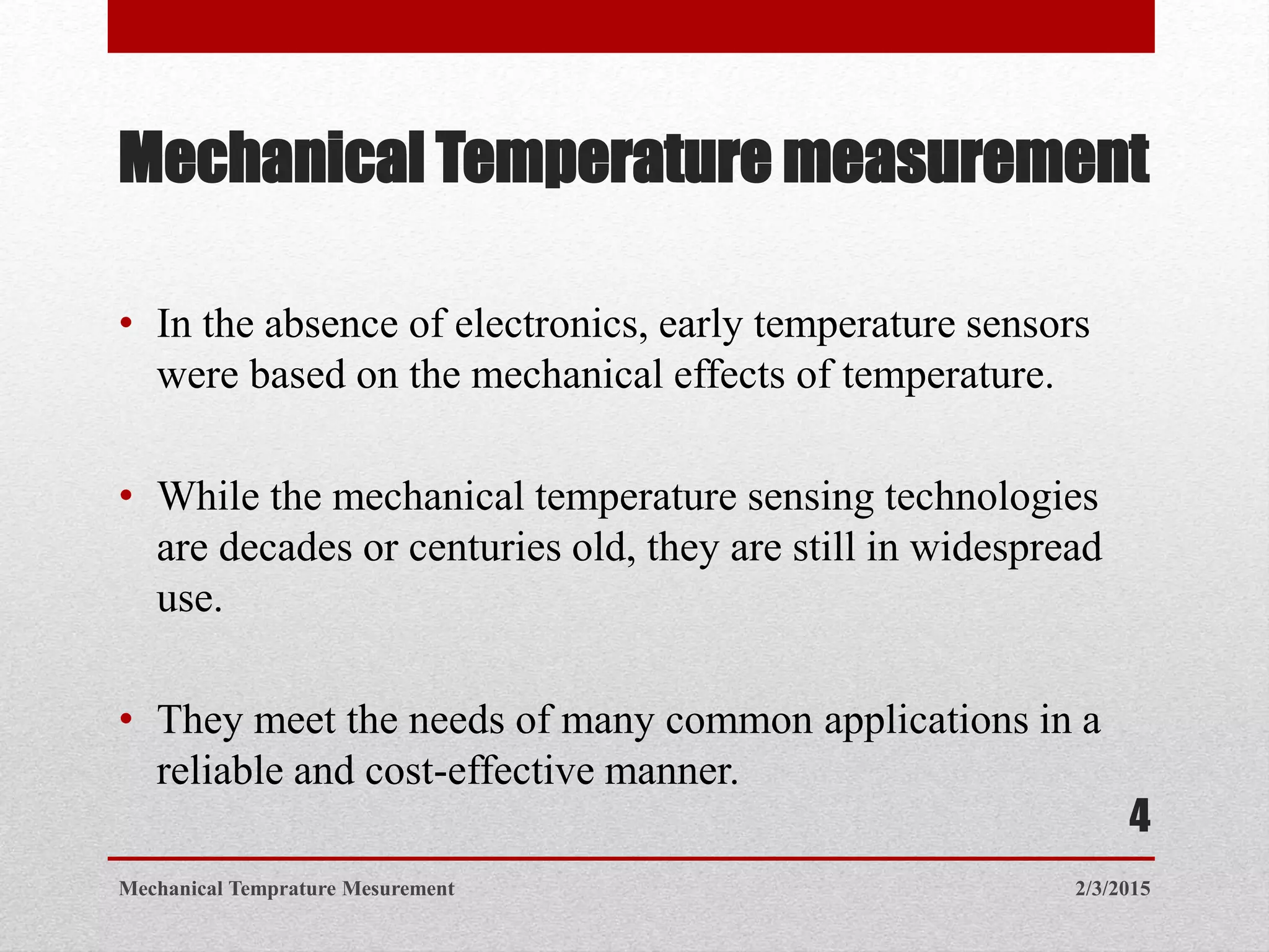 Mechanical Temperature measurement
• In the absence of electronics, early temperature sensors
were based on the mechanical effects of temperature.
• While the mechanical temperature sensing technologies
are decades or centuries old, they are still in widespread
use.
• They meet the needs of many common applications in a
reliable and cost-effective manner.
2/3/2015Mechanical Temprature Mesurement
4
 