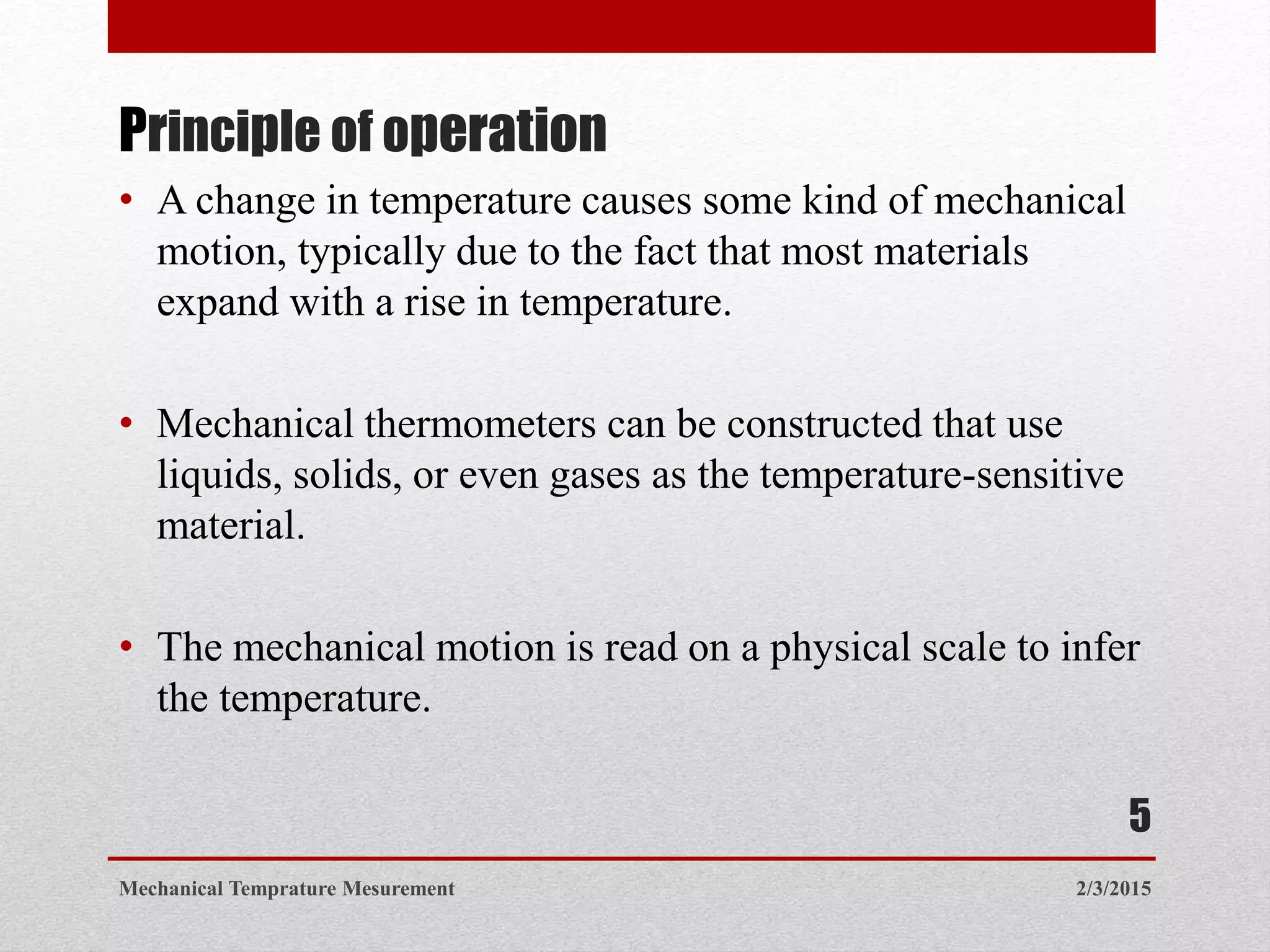 Principle of operation
• A change in temperature causes some kind of mechanical
motion, typically due to the fact that most materials
expand with a rise in temperature.
• Mechanical thermometers can be constructed that use
liquids, solids, or even gases as the temperature-sensitive
material.
• The mechanical motion is read on a physical scale to infer
the temperature.
2/3/2015Mechanical Temprature Mesurement
5
 
