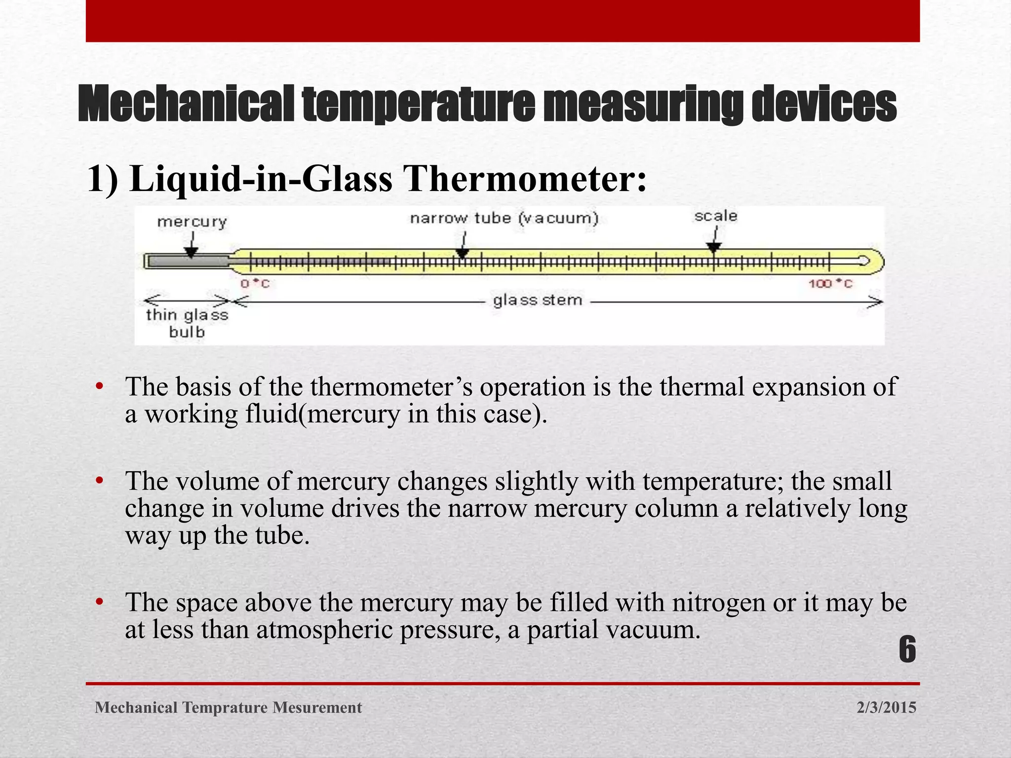 Mechanical temperature measuring devices
• The basis of the thermometer’s operation is the thermal expansion of
a working fluid(mercury in this case).
• The volume of mercury changes slightly with temperature; the small
change in volume drives the narrow mercury column a relatively long
way up the tube.
• The space above the mercury may be filled with nitrogen or it may be
at less than atmospheric pressure, a partial vacuum.
1) Liquid-in-Glass Thermometer:
2/3/2015Mechanical Temprature Mesurement
6
 