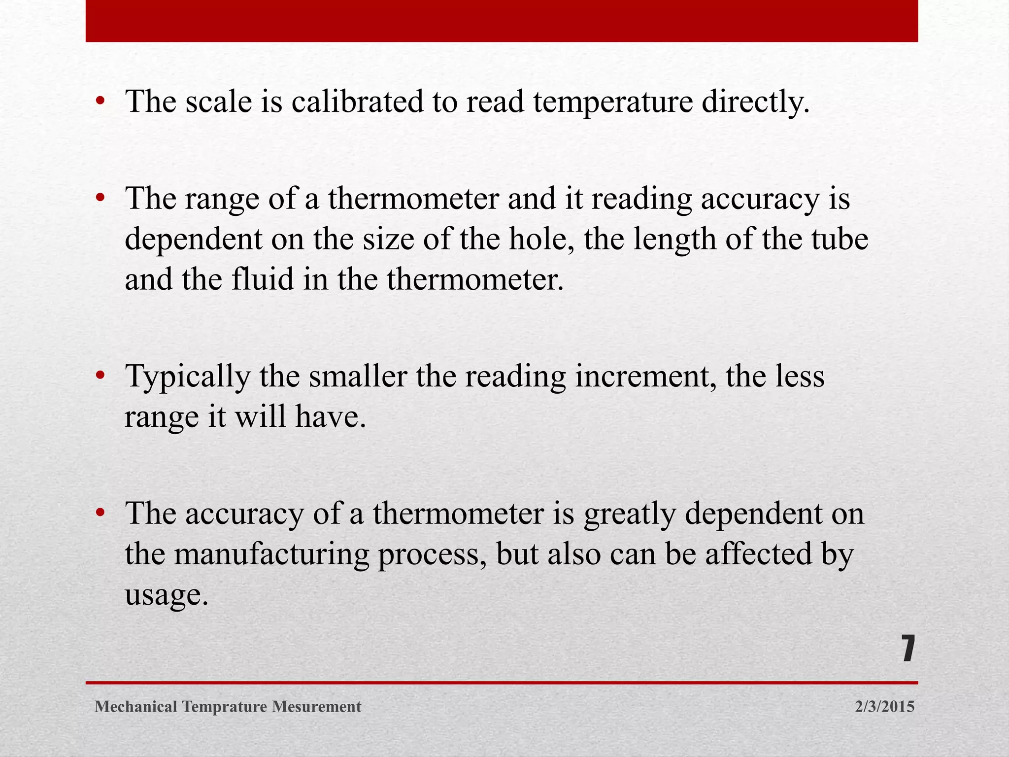 • The scale is calibrated to read temperature directly.
• The range of a thermometer and it reading accuracy is
dependent on the size of the hole, the length of the tube
and the fluid in the thermometer.
• Typically the smaller the reading increment, the less
range it will have.
• The accuracy of a thermometer is greatly dependent on
the manufacturing process, but also can be affected by
usage.
2/3/2015Mechanical Temprature Mesurement
7
 