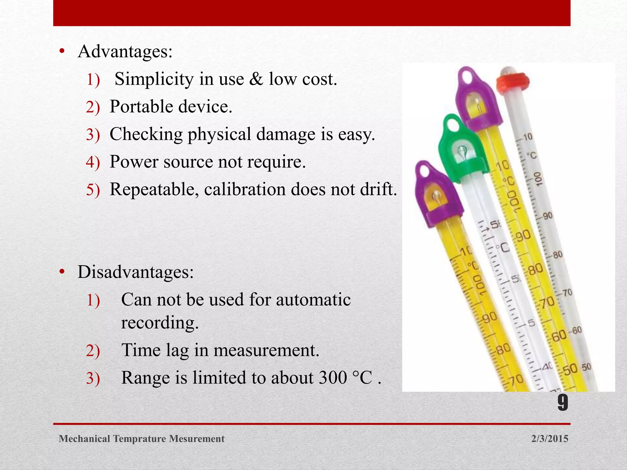 • Advantages:
1) Simplicity in use & low cost.
2) Portable device.
3) Checking physical damage is easy.
4) Power source not require.
5) Repeatable, calibration does not drift.
• Disadvantages:
1) Can not be used for automatic
recording.
2) Time lag in measurement.
3) Range is limited to about 300 °C .
2/3/2015Mechanical Temprature Mesurement
9
 