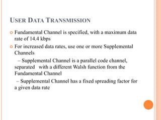 USER DATA TRANSMISSION
 Fundamental Channel is specified, with a maximum data
rate of 14.4 kbps
 For increased data rates, use one or more Supplemental
Channels
– Supplemental Channel is a parallel code channel,
separated with a different Walsh function from the
Fundamental Channel
– Supplemental Channel has a fixed spreading factor for
a given data rate
 