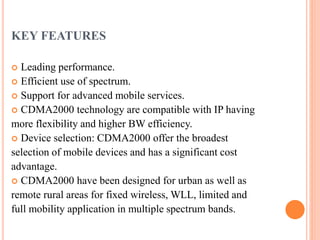 KEY FEATURES
 Leading performance.
 Efficient use of spectrum.
 Support for advanced mobile services.
 CDMA2000 technology are compatible with IP having
more flexibility and higher BW efficiency.
 Device selection: CDMA2000 offer the broadest
selection of mobile devices and has a significant cost
advantage.
 CDMA2000 have been designed for urban as well as
remote rural areas for fixed wireless, WLL, limited and
full mobility application in multiple spectrum bands.
 