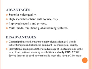 ADVANTAGES
 Superior voice quality.
 High speed broadband data connectivity.
 Improved security and privacy.
 Multi-mode, multiband global roaming features.
DISADVANTAGES
 Channel pollution: there are too many signals from cell sites in
subscribers phone, but none is dominant –degrading call quality.
 International roaming: another disadvantage of this technology is the
lack of international roaming capabilities and only CDMA2000
device that can be used internationally must also have a GSM radio.
 