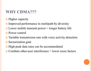 WHY CDMA???
 Higher capacity
 Improved performance in multipath by diversity
 Lower mobile transmit power = longer battery life
 Power control
 Variable transmission rate with voice activity detection
 Sectorization gain
 High peak data rates can be accommodated
 Combats other-user interference = lower reuse factors
 