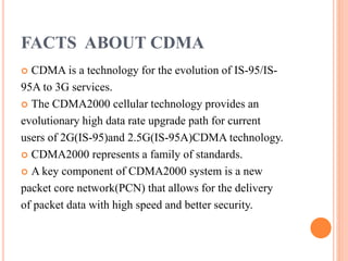 FACTS ABOUT CDMA
 CDMA is a technology for the evolution of IS-95/IS-
95A to 3G services.
 The CDMA2000 cellular technology provides an
evolutionary high data rate upgrade path for current
users of 2G(IS-95)and 2.5G(IS-95A)CDMA technology.
 CDMA2000 represents a family of standards.
 A key component of CDMA2000 system is a new
packet core network(PCN) that allows for the delivery
of packet data with high speed and better security.
 