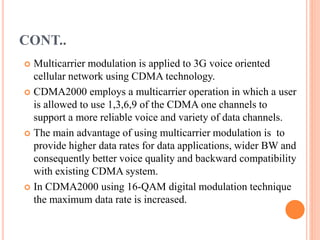 CONT..
 Multicarrier modulation is applied to 3G voice oriented
cellular network using CDMA technology.
 CDMA2000 employs a multicarrier operation in which a user
is allowed to use 1,3,6,9 of the CDMA one channels to
support a more reliable voice and variety of data channels.
 The main advantage of using multicarrier modulation is to
provide higher data rates for data applications, wider BW and
consequently better voice quality and backward compatibility
with existing CDMA system.
 In CDMA2000 using 16-QAM digital modulation technique
the maximum data rate is increased.
 