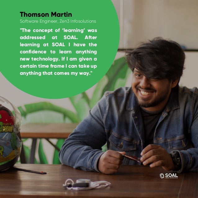 "The concept of ‘learning’ was
addressed at SOAL. After
learning at SOAL I have the
confidence to learn anything
new technology. If I am given a
certain time frame I can take up
anything that comes my way."
Thomson Martin
Software Engineer, Zen3 Infosolutions
 