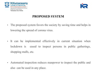 PROPOSED SYSTEM
• The proposed system favors the society by saving time and helps in
lowering the spread of corona virus.
• It can be implemented effectively in current situation when
lockdown is eased to inspect persons in public gatherings,
shopping malls, etc.
• Automated inspection reduces manpower to inspect the public and
also can be used in any place.
 