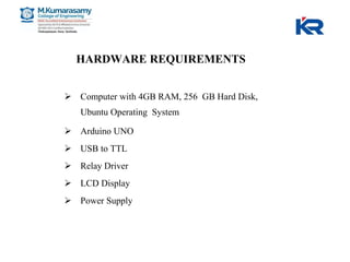 HARDWARE REQUIREMENTS
 Computer with 4GB RAM, 256 GB Hard Disk,
Ubuntu Operating System
 Arduino UNO
 USB to TTL
 Relay Driver
 LCD Display
 Power Supply
 