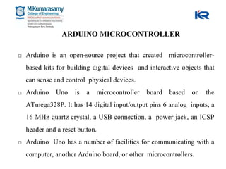 ARDUINO MICROCONTROLLER
□ Arduino is an open-source project that created microcontroller-
based kits for building digital devices and interactive objects that
can sense and control physical devices.
□ Arduino Uno is a microcontroller board based on the
ATmega328P. It has 14 digital input/output pins 6 analog inputs, a
16 MHz quartz crystal, a USB connection, a power jack, an ICSP
header and a reset button.
□ Arduino Uno has a number of facilities for communicating with a
computer, another Arduino board, or other microcontrollers.
 