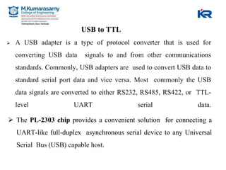 USB to TTL
 A USB adapter is a type of protocol converter that is used for
converting USB data signals to and from other communications
standards. Commonly, USB adapters are used to convert USB data to
standard serial port data and vice versa. Most commonly the USB
data signals are converted to either RS232, RS485, RS422, or TTL-
level UART serial data.
 The PL-2303 chip provides a convenient solution for connecting a
UART-like full-duplex asynchronous serial device to any Universal
Serial Bus (USB) capable host.
 