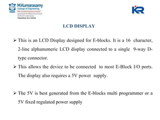  This is an LCD Display designed for E-blocks. It is a 16 character,
2-line alphanumeric LCD display connected to a single 9-way D-
type connector.
 This allows the device to be connected to most E-Block I/O ports.
The display also requires a 5V power supply.
 The 5V is best generated from the E-blocks multi programmer or a
5V fixed regulated power supply
LCD DISPLAY
 