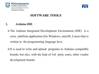 SOFTWARE TOOLS
1. Arduino IDE
The Arduino Integrated Development Environment (IDE) is a
cross platform application (for Windows, macOS, Linux) that is
written in the programming language Java.
It is used to write and upload programs to Arduino compatible
boards, but also, with the help of 3rd party cores, other vendor
development boards.
 