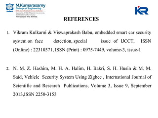 REFERENCES
1. Vikram Kulkarni & Viswaprakash Babu, embedded smart car security
system on face detection, special issue of IJCCT, ISSN
(Online) : 22310371, ISSN (Print) : 0975-7449, volume-3, issue-1
2. N. M. Z. Hashim, M. H. A. Halim, H. Bakri, S. H. Husin & M. M.
Said, Vehicle Security System Using Zigbee , International Journal of
Scientific and Research Publications, Volume 3, Issue 9, September
2013,ISSN 2250-3153
 