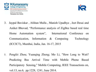 3. Jaypal Baviskar , Afshan Mulla , Manish Upadhye , Jeet Desai and
Aniket Bhovad, “Performance analysis of ZigBee based real time
Home Automation system”, International Conference on
Communication, Information & Computing Technology
(ICCICT), Mumbai, India, Jan. 16-17, 2015
5. Pengfei Zhou; Yuanqing Zheng; Mo Li, "How Long to Wait?
Predicting Bus Arrival Time with Mobile Phone Based
Participatory Sensing," Mobile Computing, IEEE Transactions on,
vol.13, no.6, pp.1228, 1241, June 2014.
 