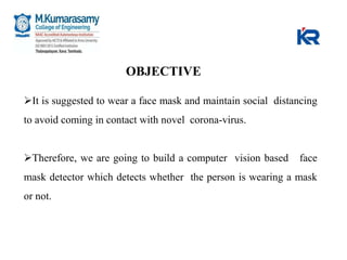 It is suggested to wear a face mask and maintain social distancing
to avoid coming in contact with novel corona-virus.
Therefore, we are going to build a computer vision based face
mask detector which detects whether the person is wearing a mask
or not.
OBJECTIVE
 