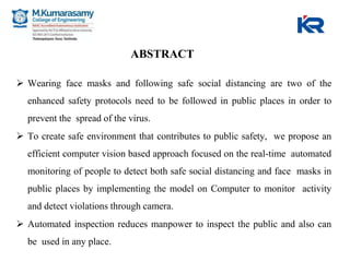 ABSTRACT
 Wearing face masks and following safe social distancing are two of the
enhanced safety protocols need to be followed in public places in order to
prevent the spread of the virus.
 To create safe environment that contributes to public safety, we propose an
efficient computer vision based approach focused on the real-time automated
monitoring of people to detect both safe social distancing and face masks in
public places by implementing the model on Computer to monitor activity
and detect violations through camera.
 Automated inspection reduces manpower to inspect the public and also can
be used in any place.
 