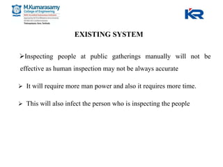 EXISTING SYSTEM
Inspecting people at public gatherings manually will not be
effective as human inspection may not be always accurate
 It will require more man power and also it requires more time.
 This will also infect the person who is inspecting the people
 
