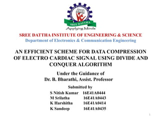 SREE DATTHA INSTITUTE OF ENGINEERING & SCIENCE
Department of Electronics & Communication Engineering
AN EFFICIENT SCHEME FOR DATA COMPRESSION
OF ELECTRO CARDIAC SIGNAL USING DIVIDE AND
CONQUER ALGORITHM
Under the Guidance of
Dr. B. Bharathi, Assist. Professor
Submitted by
S Nitish Kumar 16E41A0444
M Srilatha 16E41A0443
K Harshitha 16E41A0414
K Sandeep 16E41A0435
1
 