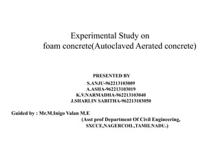 Experimental Study on
foam concrete(Autoclaved Aerated concrete)
PRESENTED BY
S.ANJU-962213103009
A.ASHA-962213103019
K.V.NARMADHA-962213103040
J.SHARLIN SABITHA-962213103050
Guided by : Mr.M.Inigo Valan M.E
(Asst prof Department Of Civil Engineering,
SXCCE,NAGERCOIL,TAMILNADU.)
 